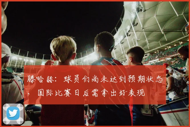 滕哈赫：球员们尚未达到预期状态，国际比赛日后需拿出好表现