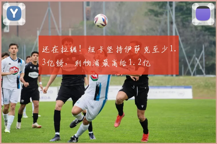 还在拉锯！纽卡坚持伊萨克至少1.3亿镑，利物浦最高给1.2亿