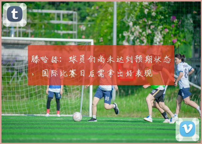 滕哈赫：球员们尚未达到预期状态，国际比赛日后需拿出好表现